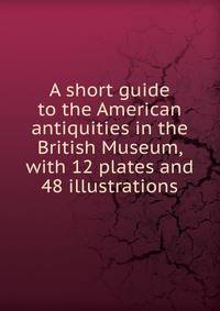 A short guide to the American antiquities in the British Museum, with 12 plates and 48 illustrations