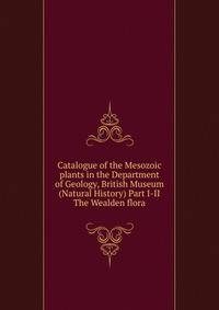 Catalogue of the Mesozoic plants in the Department of Geology, British Museum (Natural History) Part I-II The Wealden flora