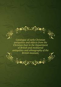 Catalogue of early Christian antiquities and objects from the Christian East in the Department of British and mediaeval antiquities and ethnography of the British museum;