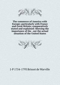 The commerce of America with Europe; particularly with France and Great Britain; comparatively stated and explained: Shewing the importance of the . out the actual situation of the United States