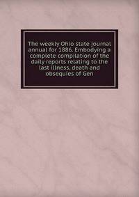 The weekly Ohio state journal annual for 1886. Embodying a complete compilation of the daily reports relating to the last illness, death and obsequies of Gen