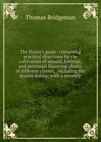 The florist's guide; containing practical directions for the cultivation of annual, biennial, and perennial flowering plants, of different classes, . including the double dahlia; with a monthly