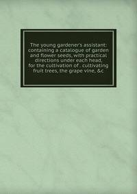 The young gardener's assistant: containing a catalogue of garden and flower seeds, with practical directions under each head, for the cultivation of . cultivating fruit trees, the grape vine, &amp;c
