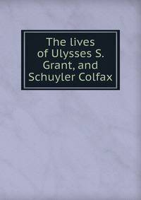 The lives of Ulysses S. Grant, and Schuyler Colfax