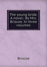 The young bride. A novel.: By Mrs. Briscoe. In three volumes