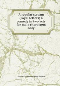A regular scream (royal fetters) a comedy in two acts for male characters only