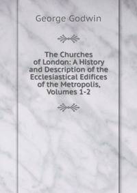 The Churches of London: A History and Description of the Ecclesiastical Edifices of the Metropolis, Volumes 1-2