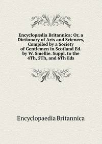 Encyclop?dia Britannica: Or, a Dictionary of Arts and Sciences, Compiled by a Society of Gentlemen in Scotland Ed. by W. Smellie. Suppl. to the 4Th, 5Th, and 6Th Eds