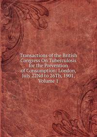 Transactions of the British Congress On Tuberculosis for the Prevention of Consumption: London, July 22Nd to 26Th, 1901, Volume 1