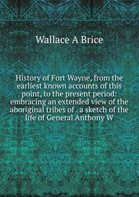 History of Fort Wayne, from the earliest known accounts of this point, to the present period: embracing an extended view of the aboriginal tribes of . a sketch of the life of General Anthony W