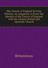 The Church of England Its Own Witness, an Argument to Prove the Identity of the Church of England with the Ancient British and Apostolic Church