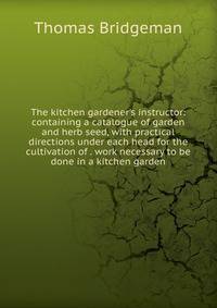 The kitchen gardener's instructor: containing a catalogue of garden and herb seed, with practical directions under each head for the cultivation of . work necessary to be done in a kitchen garden