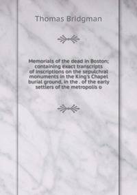 Memorials of the dead in Boston; containing exact transcripts of inscriptions on the sepulchral monuments in the King's Chapel burial ground, in the . of the early settlers of the metropolis o