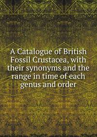 A Catalogue of British Fossil Crustacea, with their synonyms and the range in time of each genus and order