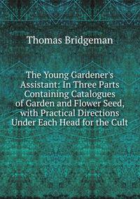 The Young Gardener's Assistant: In Three Parts Containing Catalogues of Garden and Flower Seed, with Practical Directions Under Each Head for the Cult