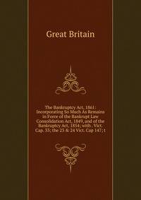 The Bankruptcy Act, 1861: Incorporating So Much As Remains in Force of the Bankrupt Law Consolidation Act, 1849, and of the Bankruptcy Act, 1854; with . Vict. Cap. 33; the 23 &amp; 24 Vict. Cap 147; t