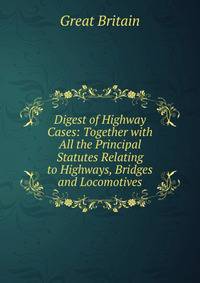 Digest of Highway Cases: Together with All the Principal Statutes Relating to Highways, Bridges and Locomotives