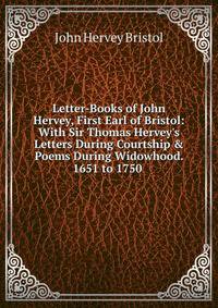 Letter-Books of John Hervey, First Earl of Bristol: With Sir Thomas Hervey's Letters During Courtship &amp; Poems During Widowhood. 1651 to 1750 .