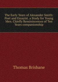 The Early Years of Alexander Smith: Poet and Essayist. a Study for Young Men. Chiefly Reminiscences of Ten Years companionship
