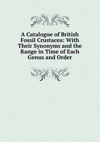 A Catalogue of British Fossil Crustacea: With Their Synonyms and the Range in Time of Each Genus and Order