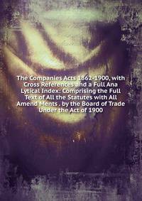 The Companies Acts 1862-1900, with Cross References and a Full Ana Lytical Index: Comprising the Full Text of All the Statutes with All Amend Ments . by the Board of Trade Under the Act of 1900