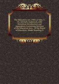 The Education Act, 1902: (2 Edw. 7; Ch. 42) Fully Explained, with Historical Introduction and Appendices Containing Sections of the Education Acts, . of the Board of Education, Model Standing O