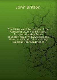 The History and Antiquities of the Cathedral Church of Salisbury: Illustrated with a Series of Engravings, of Views, Elevations, Plans, and Details of . Including Biographical Anecdotes of