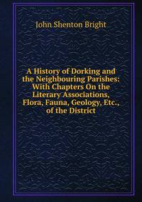 A History of Dorking and the Neighbouring Parishes: With Chapters On the Literary Associations, Flora, Fauna, Geology, Etc., of the District