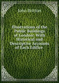 Illustrations of the Public Buildings of London: With Historical and Descriptive Accounts of Each Edifice .