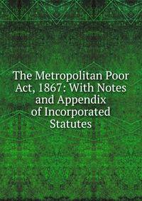 The Metropolitan Poor Act, 1867: With Notes and Appendix of Incorporated Statutes