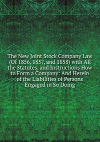 The New Joint Stock Company Law (Of 1856, 1857, and 1858) with All the Statutes, and Instructions How to Form a Company: And Herein of the Liabilities of Persons Engaged in So Doing
