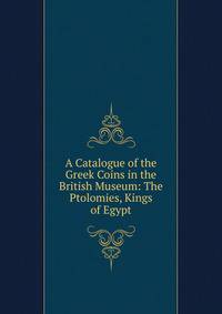 A Catalogue of the Greek Coins in the British Museum: The Ptolomies, Kings of Egypt