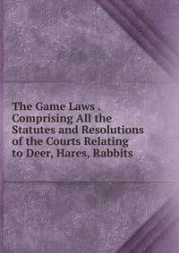 The Game Laws . Comprising All the Statutes and Resolutions of the Courts Relating to Deer, Hares, Rabbits .