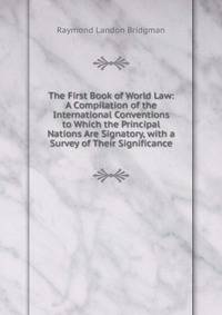 The First Book of World Law: A Compilation of the International Conventions to Which the Principal Nations Are Signatory, with a Survey of Their Significance