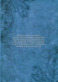 Reports of the Committee On Electrical Standards Appointed by the British Association for the Advancement of Science, Revised by Sir W. Thomson And . Resistance, and the Cantor Lectures, by