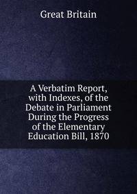 A Verbatim Report, with Indexes, of the Debate in Parliament During the Progress of the Elementary Education Bill, 1870