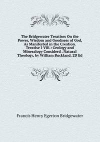 The Bridgewater Treatises On the Power, Wisdom and Goodness of God, As Manifested in the Creation. Treatise I-Viii.: Geology and Mineralogy Considerd . Natural Theology, by William Buckland. 2D Ed