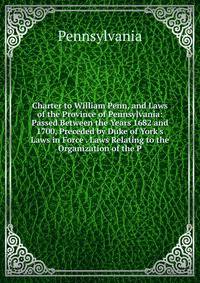 Charter to William Penn, and Laws of the Province of Pennsylvania: Passed Between the Years 1682 and 1700, Preceded by Duke of York's Laws in Force . Laws Relating to the Organization of the P