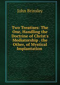 Two Treatises: The One, Handling the Doctrine of Christ's Mediatorship . the Other, of Mystical Implantation .