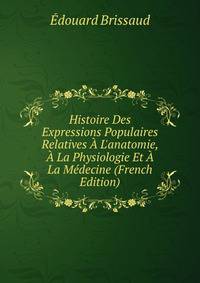 Histoire Des Expressions Populaires Relatives ? L'anatomie, ? La Physiologie Et ? La M?decine (French Edition)