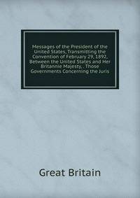 Messages of the President of the United States, Transmitting the Convention of February 29, 1892, Between the United States and Her Britannie Majesty, . Those Governments Concerning the Juris