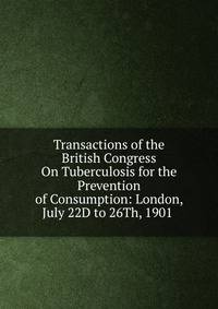 Transactions of the British Congress On Tuberculosis for the Prevention of Consumption: London, July 22D to 26Th, 1901 .