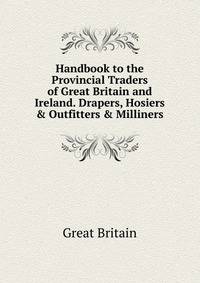 Handbook to the Provincial Traders of Great Britain and Ireland. Drapers, Hosiers &amp; Outfitters &amp; Milliners