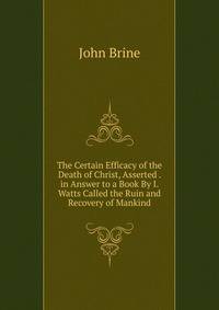 The Certain Efficacy of the Death of Christ, Asserted . in Answer to a Book By I. Watts Called the Ruin and Recovery of Mankind