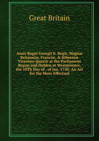 Anno Regni Georgii Ii. Regis. Magn? Britanni?, Franci?, &amp; Hiberni? Vicesimo Quarto at the Parliament Begun and Holden at Westminster, the 10Th Day of . of Jan. 1750: An Act for the More Effectual