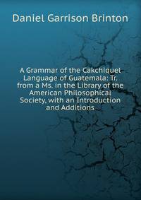 A Grammar of the Cakchiquel Language of Guatemala: Tr. from a Ms. in the Library of the American Philosophical Society, with an Introduction and Additions