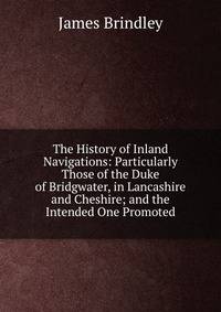 The History of Inland Navigations: Particularly Those of the Duke of Bridgwater, in Lancashire and Cheshire; and the Intended One Promoted