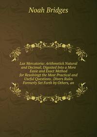 Lux Mercatoria: Arithmetick Natural and Decimal; Digested Into a More Easie and Exact Method for Resolvingt the Most Practical and Useful Questions . Divers Rules Formerly Set Forth by Others, an