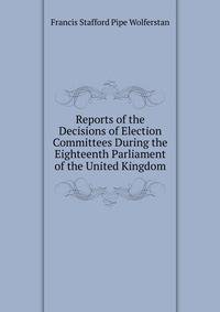 Reports of the Decisions of Election Committees During the Eighteenth Parliament of the United Kingdom