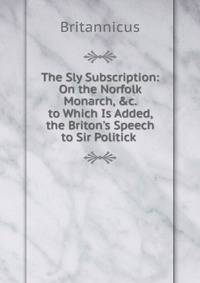 The Sly Subscription: On the Norfolk Monarch, &amp;c. to Which Is Added, the Briton's Speech to Sir Politick .